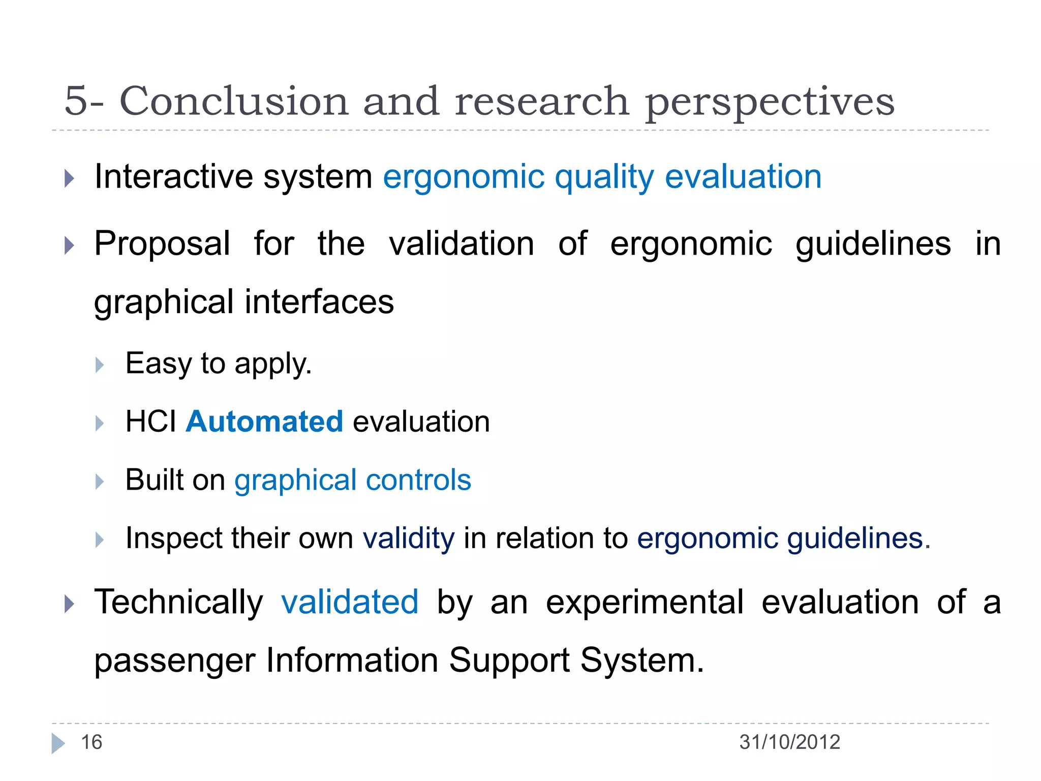 5- Conclusion and research perspectives
    Interactive system ergonomic quality evaluation
    Proposal for the validation of ergonomic guidelines in
     graphical interfaces
        Easy to apply.
        HCI Automated evaluation
        Built on graphical controls
        Inspect their own validity in relation to ergonomic guidelines.

    Technically validated by an experimental evaluation of a
     passenger Information Support System.

    16                                                  31/10/2012
 