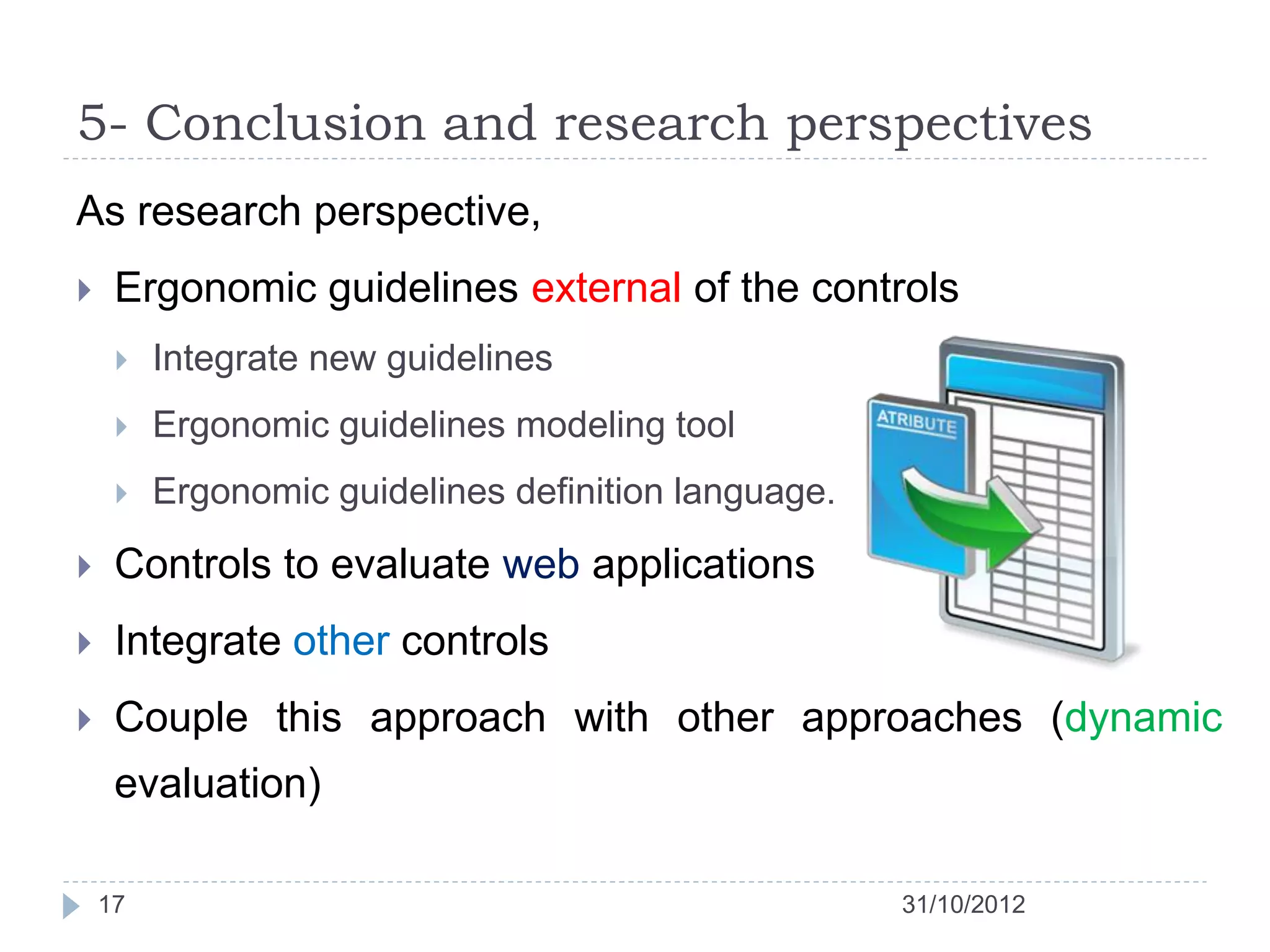 5- Conclusion and research perspectives
As research perspective,
    Ergonomic guidelines external of the controls
        Integrate new guidelines
        Ergonomic guidelines modeling tool
        Ergonomic guidelines definition language.

    Controls to evaluate web applications
    Integrate other controls
    Couple this approach with other approaches (dynamic
     evaluation)

    17                                               31/10/2012
 