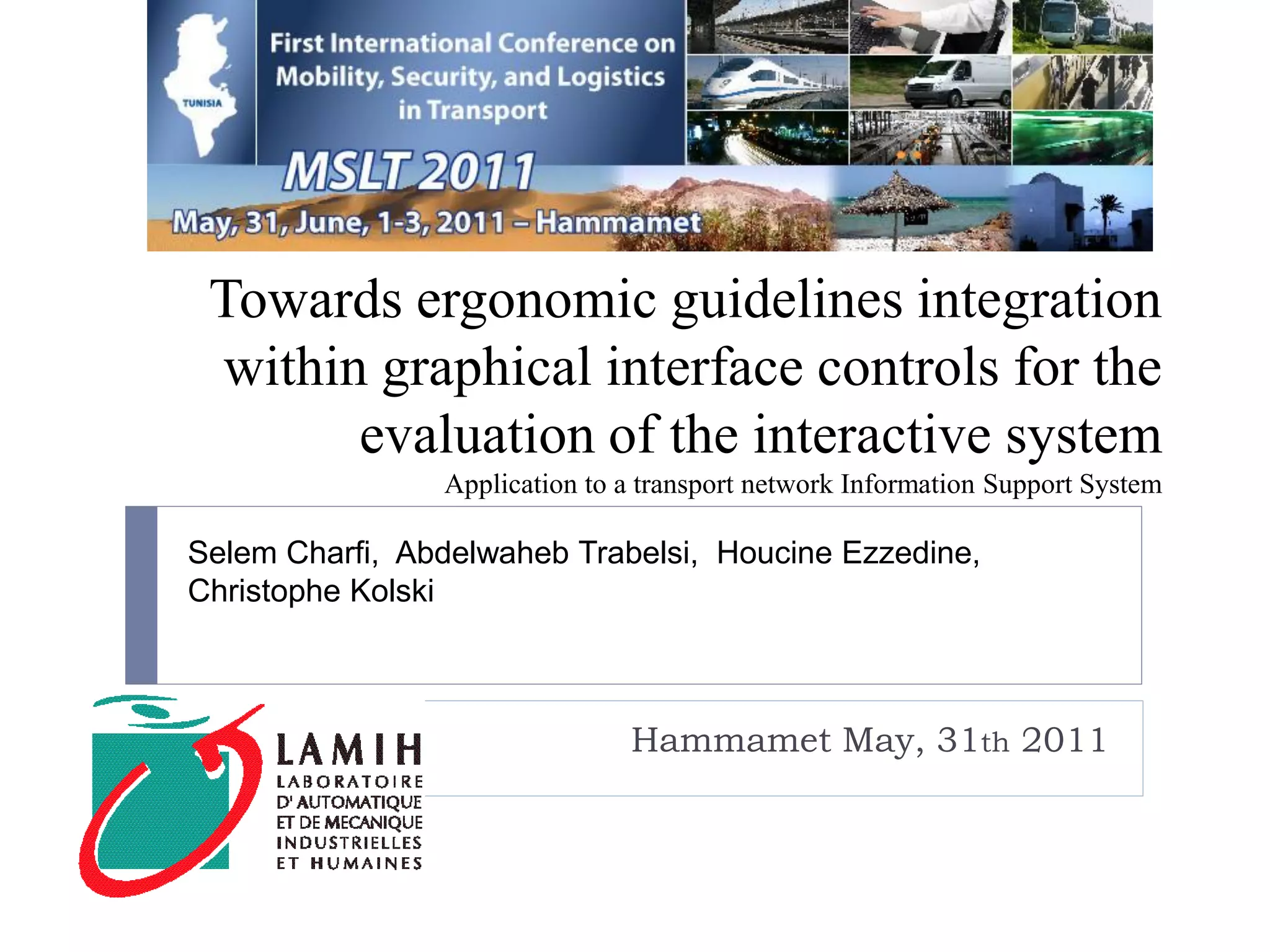 Towards ergonomic guidelines integration
 within graphical interface controls for the
       evaluation of the interactive system
                Application to a transport network Information Support System

Selem Charfi, Abdelwaheb Trabelsi, Houcine Ezzedine,
Christophe Kolski



                               Hammamet May, 31th 2011
 
