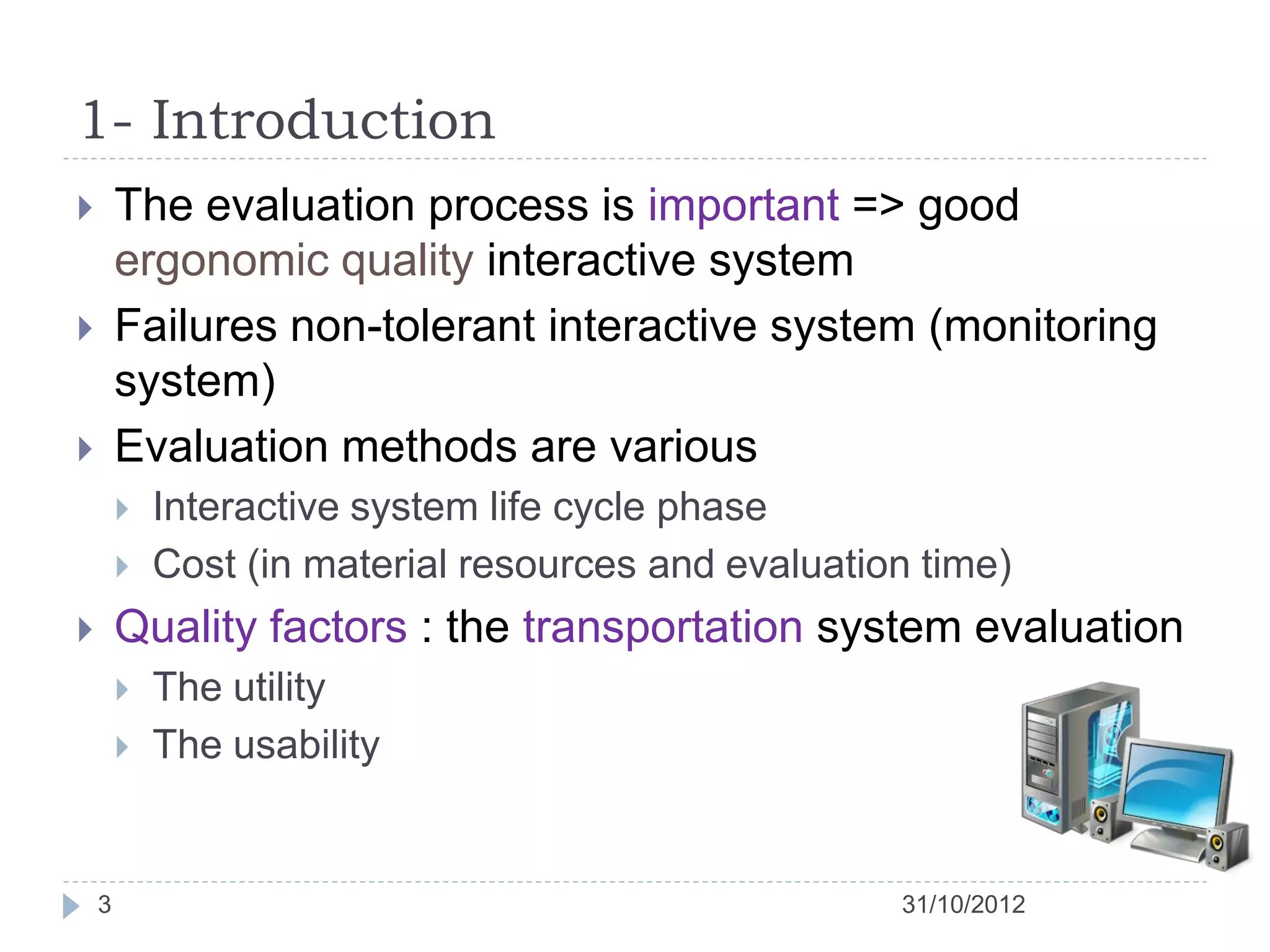 1- Introduction
       The evaluation process is important => good
        ergonomic quality interactive system
       Failures non-tolerant interactive system (monitoring
        system)
       Evaluation methods are various
           Interactive system life cycle phase
           Cost (in material resources and evaluation time)
       Quality factors : the transportation system evaluation
           The utility
           The usability


    3                                                31/10/2012
 