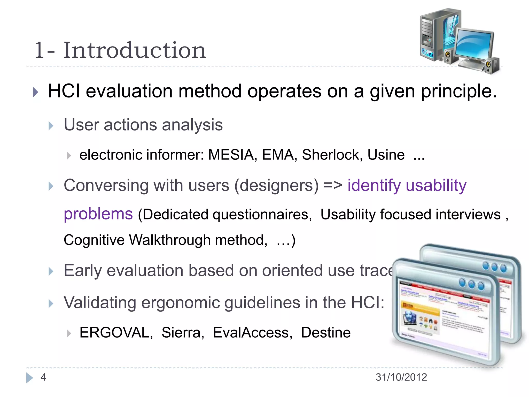 1- Introduction
       HCI evaluation method operates on a given principle.
           User actions analysis
               electronic informer: MESIA, EMA, Sherlock, Usine ...

           Conversing with users (designers) => identify usability
            problems (Dedicated questionnaires, Usability focused interviews ,
            Cognitive Walkthrough method, …)

           Early evaluation based on oriented use traces
           Validating ergonomic guidelines in the HCI:
               ERGOVAL, Sierra, EvalAccess, Destine

    4                                                       31/10/2012
 