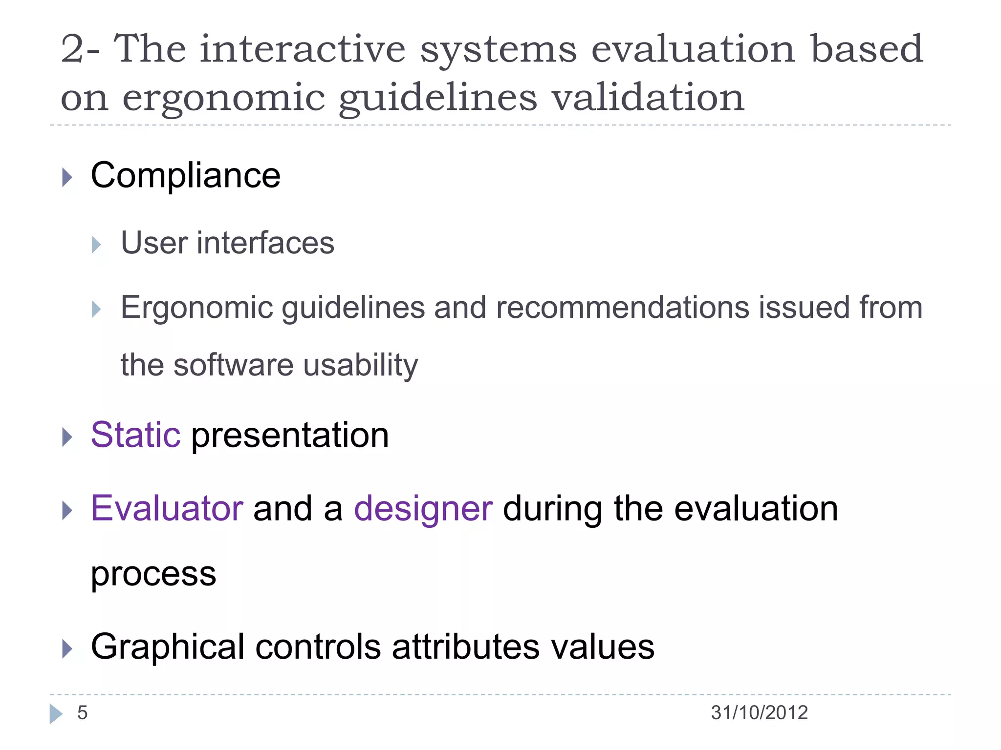 2- The interactive systems evaluation based
on ergonomic guidelines validation
       Compliance
           User interfaces

           Ergonomic guidelines and recommendations issued from
            the software usability

       Static presentation

       Evaluator and a designer during the evaluation
        process

       Graphical controls attributes values
    5                                             31/10/2012
 