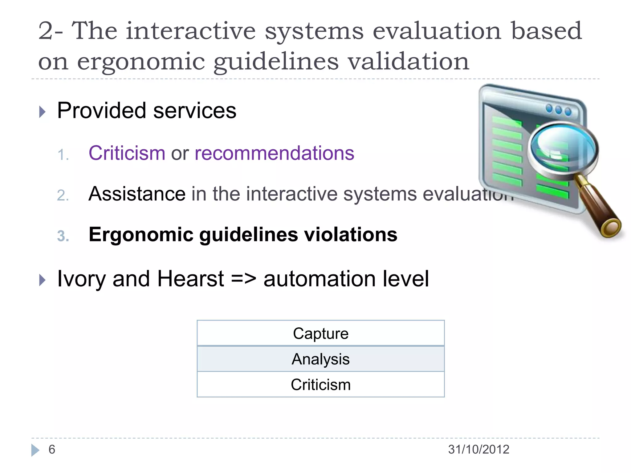 2- The interactive systems evaluation based
on ergonomic guidelines validation
       Provided services
        1.   Criticism or recommendations

        2.   Assistance in the interactive systems evaluation

        3.   Ergonomic guidelines violations

       Ivory and Hearst => automation level

                                    Capture
                                   Analysis
                                   Criticism



    6                                                31/10/2012
 