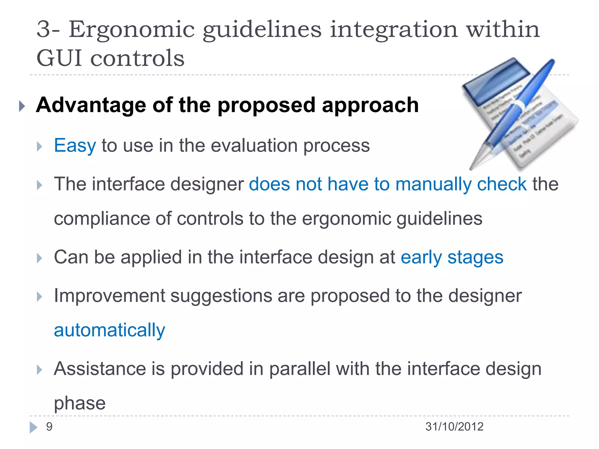 3- Ergonomic guidelines integration within
    GUI controls
   Advantage of the proposed approach
           Easy to use in the evaluation process

           The interface designer does not have to manually check the
            compliance of controls to the ergonomic guidelines

           Can be applied in the interface design at early stages

           Improvement suggestions are proposed to the designer
            automatically

           Assistance is provided in parallel with the interface design
            phase
        9                                                31/10/2012
 