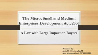 The Micro, Small and Medium
Enterprises Development Act, 2006
A Law with Large Impact on Buyers
Presented By:
Amitabh Srivastava, LL.M
Asst. Manager (Law), POWERGRID
 