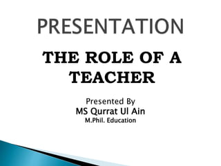 THE ROLE OF A
TEACHER
Presented By
MS Qurrat Ul Ain
M.Phil. Education
 