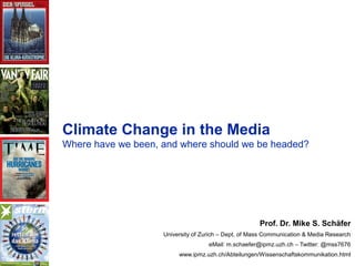 IPMZ – Institute of Mass Communication and Media ResearchIPMZ – Institute of Mass Communication and Media Research
Climate Change in the Media
Where have we been, and where should we be headed?
Prof. Dr. Mike S. Schäfer
University of Zurich – Dept. of Mass Communication & Media Research
eMail: m.schaefer@ipmz.uzh.ch – Twitter: @mss7676
www.ipmz.uzh.ch/Abteilungen/Wissenschaftskommunikation.html
 