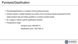 Pyrolysis/Gasification
 Pyrolysis/gasification is a variation of the pyrolysis process
 Another reactor is added whereby any carbon char or pyrolysis liquids produced from the
initial pyrolysis step are further gasified in a closed coupled reactor
 Air, oxygen or steam used for gasification reaction
 Temperature range:
Pyrolysis zone: 400-900 °C
Gasification zone: 700-1500 °C
 