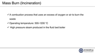 Mass Burn (Incineration)
 A combustion process that uses an excess of oxygen or air to burn the
waste
 Operating temperature: 500-1200 °C
 High pressure steam produced in the fluid bed boiler
 