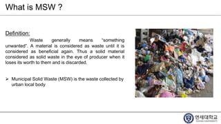 What is MSW ?
Definition:
Waste generally means “something
unwanted”. A material is considered as waste until it is
considered as beneficial again. Thus a solid material
considered as solid waste in the eye of producer when it
loses its worth to them and is discarded.
 Municipal Solid Waste (MSW) is the waste collected by
urban local body
 