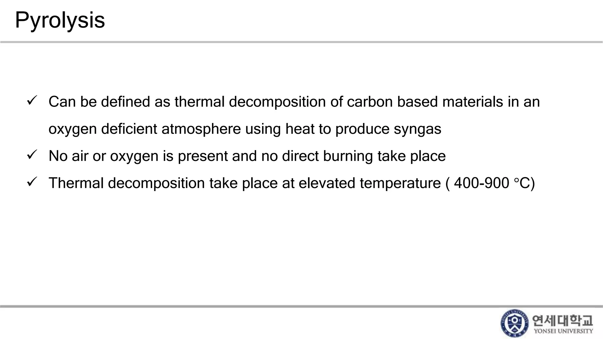 Pyrolysis
 Can be defined as thermal decomposition of carbon based materials in an
oxygen deficient atmosphere using heat to produce syngas
 No air or oxygen is present and no direct burning take place
 Thermal decomposition take place at elevated temperature ( 400-900 °C)
 
