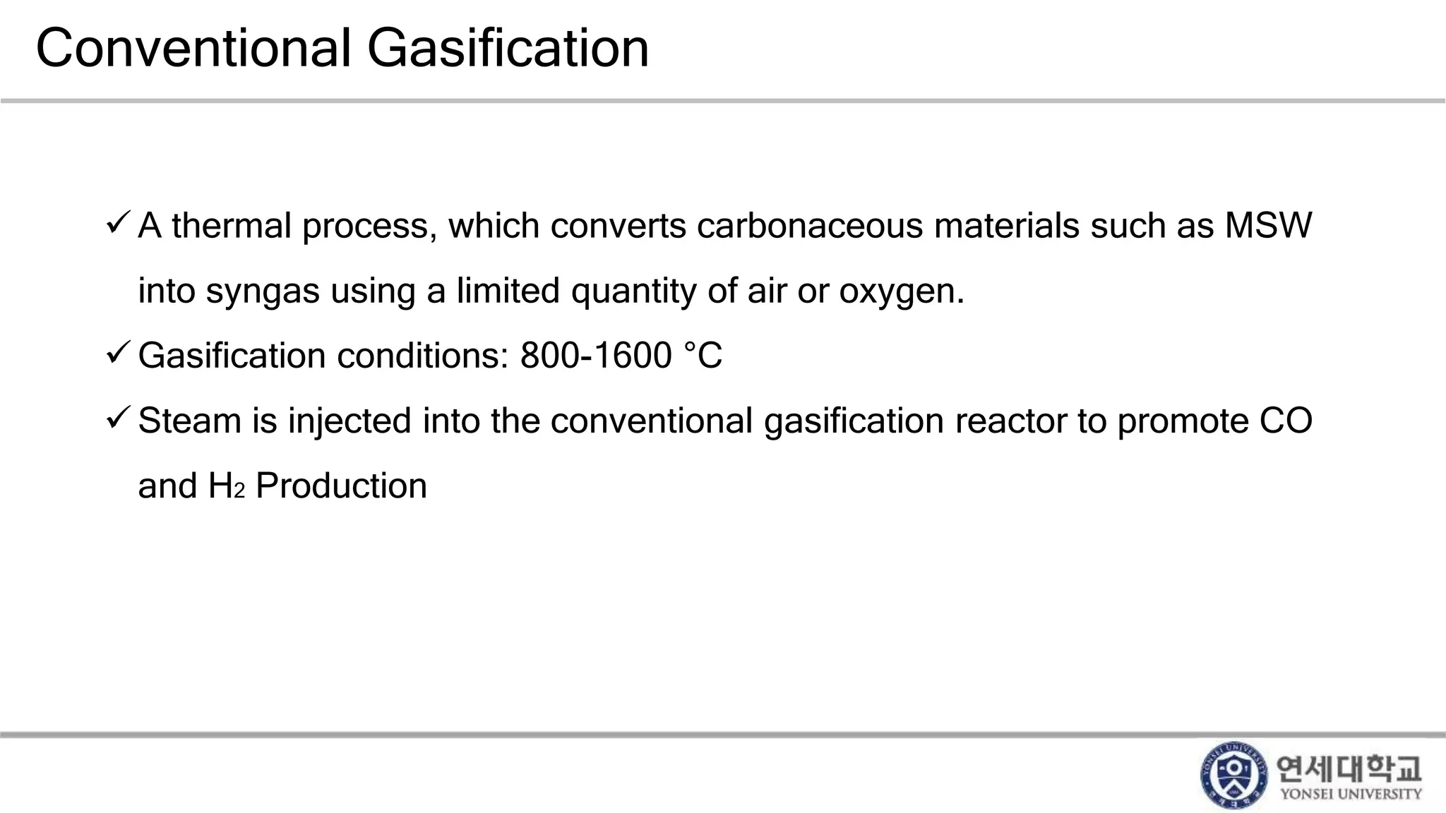 Conventional Gasification
 A thermal process, which converts carbonaceous materials such as MSW
into syngas using a limited quantity of air or oxygen.
 Gasification conditions: 800-1600 °C
 Steam is injected into the conventional gasification reactor to promote CO
and H2 Production
 