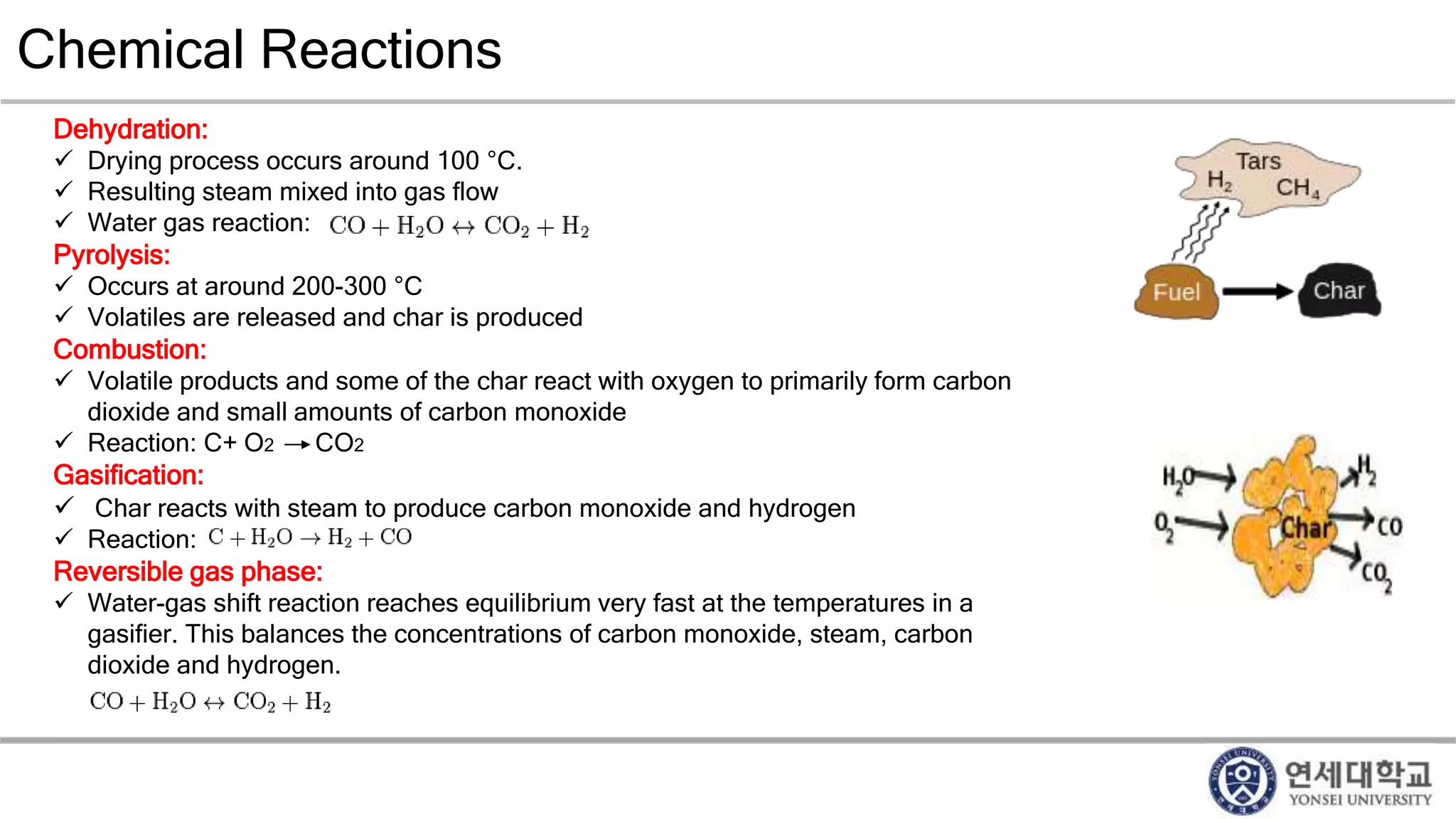 Chemical Reactions
Dehydration:
 Drying process occurs around 100 °C.
 Resulting steam mixed into gas flow
 Water gas reaction:
Pyrolysis:
 Occurs at around 200-300 °C
 Volatiles are released and char is produced
Combustion:
 Volatile products and some of the char react with oxygen to primarily form carbon
dioxide and small amounts of carbon monoxide
 Reaction: C+ O2 CO2
Gasification:
 Char reacts with steam to produce carbon monoxide and hydrogen
 Reaction:
Reversible gas phase:
 Water-gas shift reaction reaches equilibrium very fast at the temperatures in a
gasifier. This balances the concentrations of carbon monoxide, steam, carbon
dioxide and hydrogen.
 