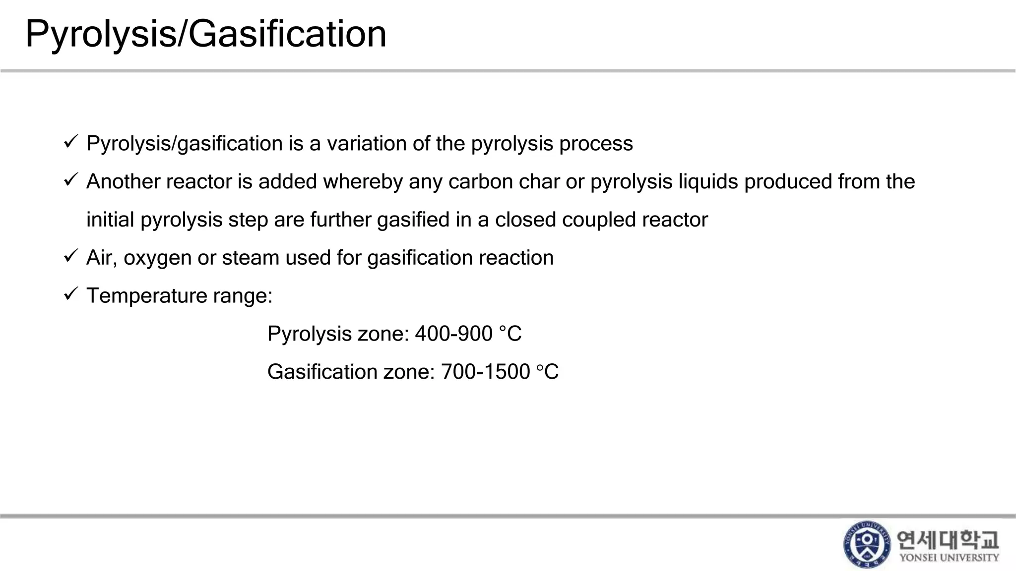 Pyrolysis/Gasification
 Pyrolysis/gasification is a variation of the pyrolysis process
 Another reactor is added whereby any carbon char or pyrolysis liquids produced from the
initial pyrolysis step are further gasified in a closed coupled reactor
 Air, oxygen or steam used for gasification reaction
 Temperature range:
Pyrolysis zone: 400-900 °C
Gasification zone: 700-1500 °C
 