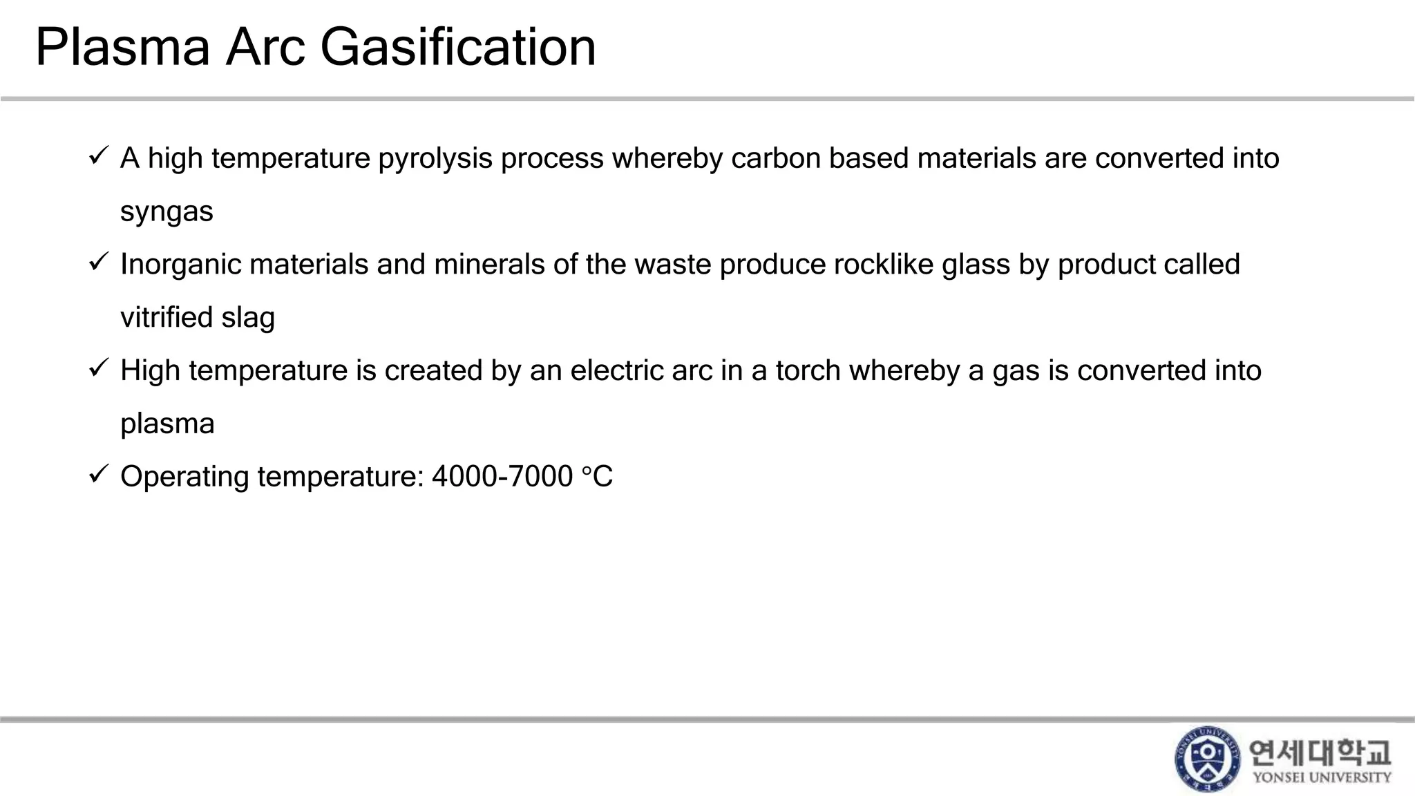 Plasma Arc Gasification
 A high temperature pyrolysis process whereby carbon based materials are converted into
syngas
 Inorganic materials and minerals of the waste produce rocklike glass by product called
vitrified slag
 High temperature is created by an electric arc in a torch whereby a gas is converted into
plasma
 Operating temperature: 4000-7000 °C
 
