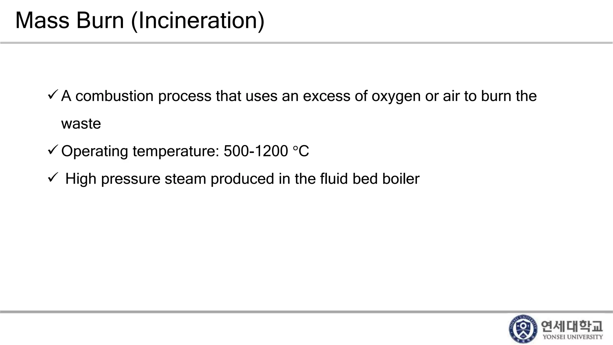 Mass Burn (Incineration)
 A combustion process that uses an excess of oxygen or air to burn the
waste
 Operating temperature: 500-1200 °C
 High pressure steam produced in the fluid bed boiler
 