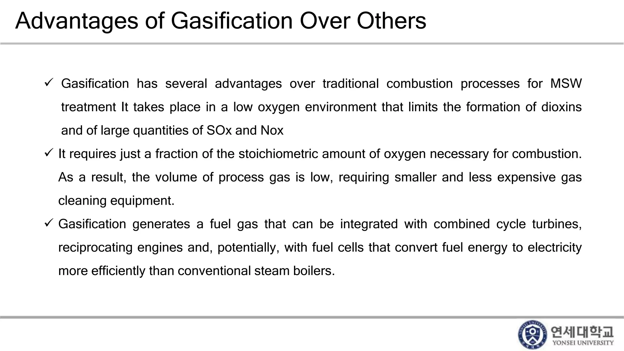 Advantages of Gasification Over Others
 Gasification has several advantages over traditional combustion processes for MSW
treatment It takes place in a low oxygen environment that limits the formation of dioxins
and of large quantities of SOx and Nox
 It requires just a fraction of the stoichiometric amount of oxygen necessary for combustion.
As a result, the volume of process gas is low, requiring smaller and less expensive gas
cleaning equipment.
 Gasification generates a fuel gas that can be integrated with combined cycle turbines,
reciprocating engines and, potentially, with fuel cells that convert fuel energy to electricity
more efficiently than conventional steam boilers.
 