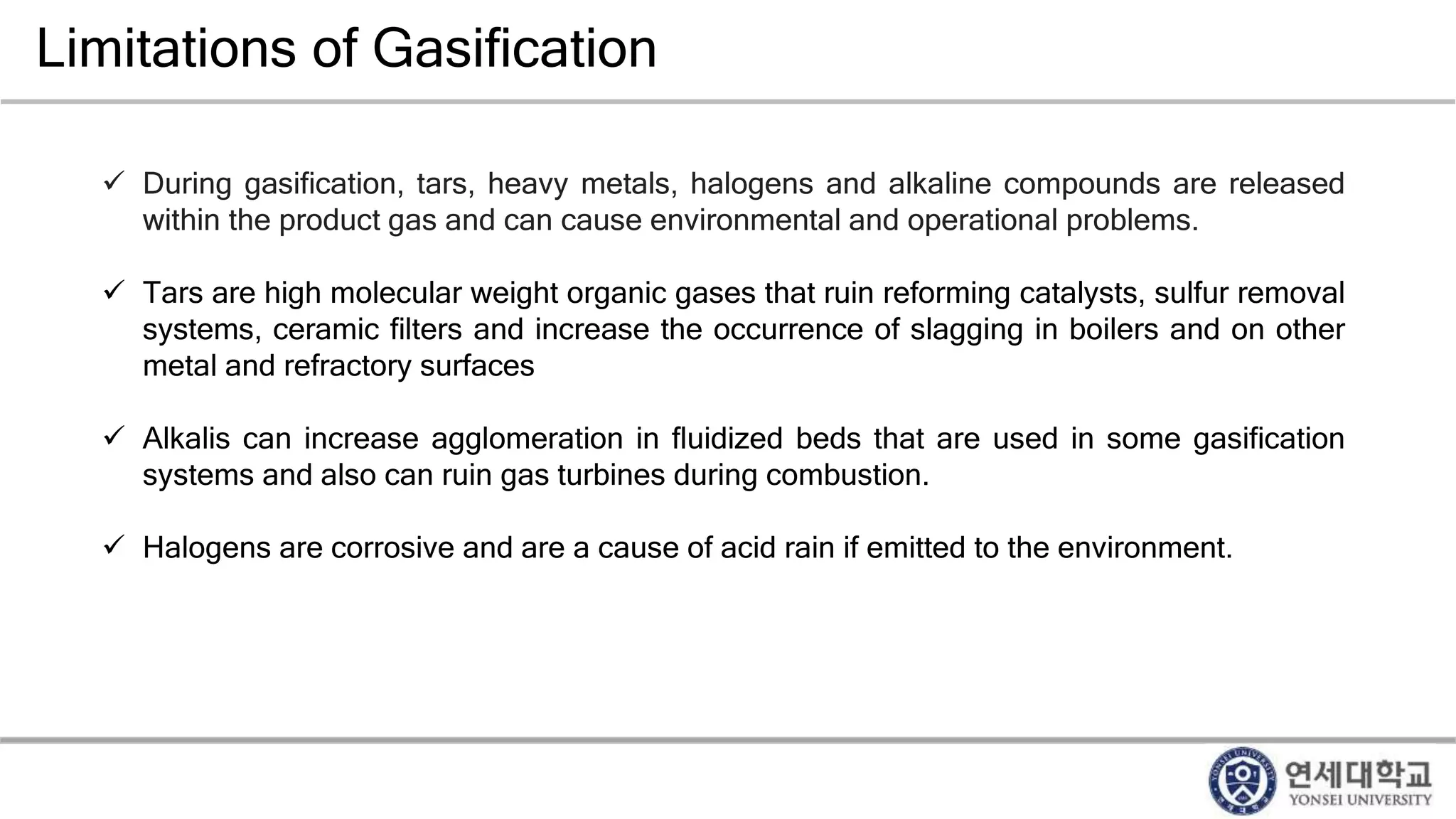 Limitations of Gasification
 During gasification, tars, heavy metals, halogens and alkaline compounds are released
within the product gas and can cause environmental and operational problems.
 Tars are high molecular weight organic gases that ruin reforming catalysts, sulfur removal
systems, ceramic filters and increase the occurrence of slagging in boilers and on other
metal and refractory surfaces
 Alkalis can increase agglomeration in fluidized beds that are used in some gasification
systems and also can ruin gas turbines during combustion.
 Halogens are corrosive and are a cause of acid rain if emitted to the environment.
 