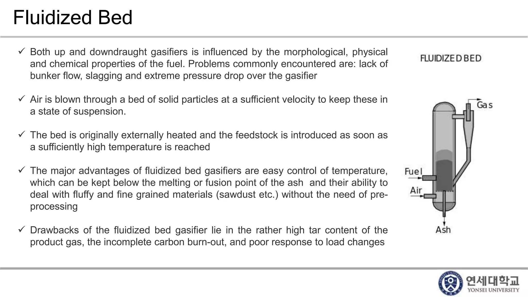 Fluidized Bed
 Both up and downdraught gasifiers is influenced by the morphological, physical
and chemical properties of the fuel. Problems commonly encountered are: lack of
bunker flow, slagging and extreme pressure drop over the gasifier
 Air is blown through a bed of solid particles at a sufficient velocity to keep these in
a state of suspension.
 The bed is originally externally heated and the feedstock is introduced as soon as
a sufficiently high temperature is reached
 The major advantages of fluidized bed gasifiers are easy control of temperature,
which can be kept below the melting or fusion point of the ash and their ability to
deal with fluffy and fine grained materials (sawdust etc.) without the need of pre-
processing
 Drawbacks of the fluidized bed gasifier lie in the rather high tar content of the
product gas, the incomplete carbon burn-out, and poor response to load changes
 