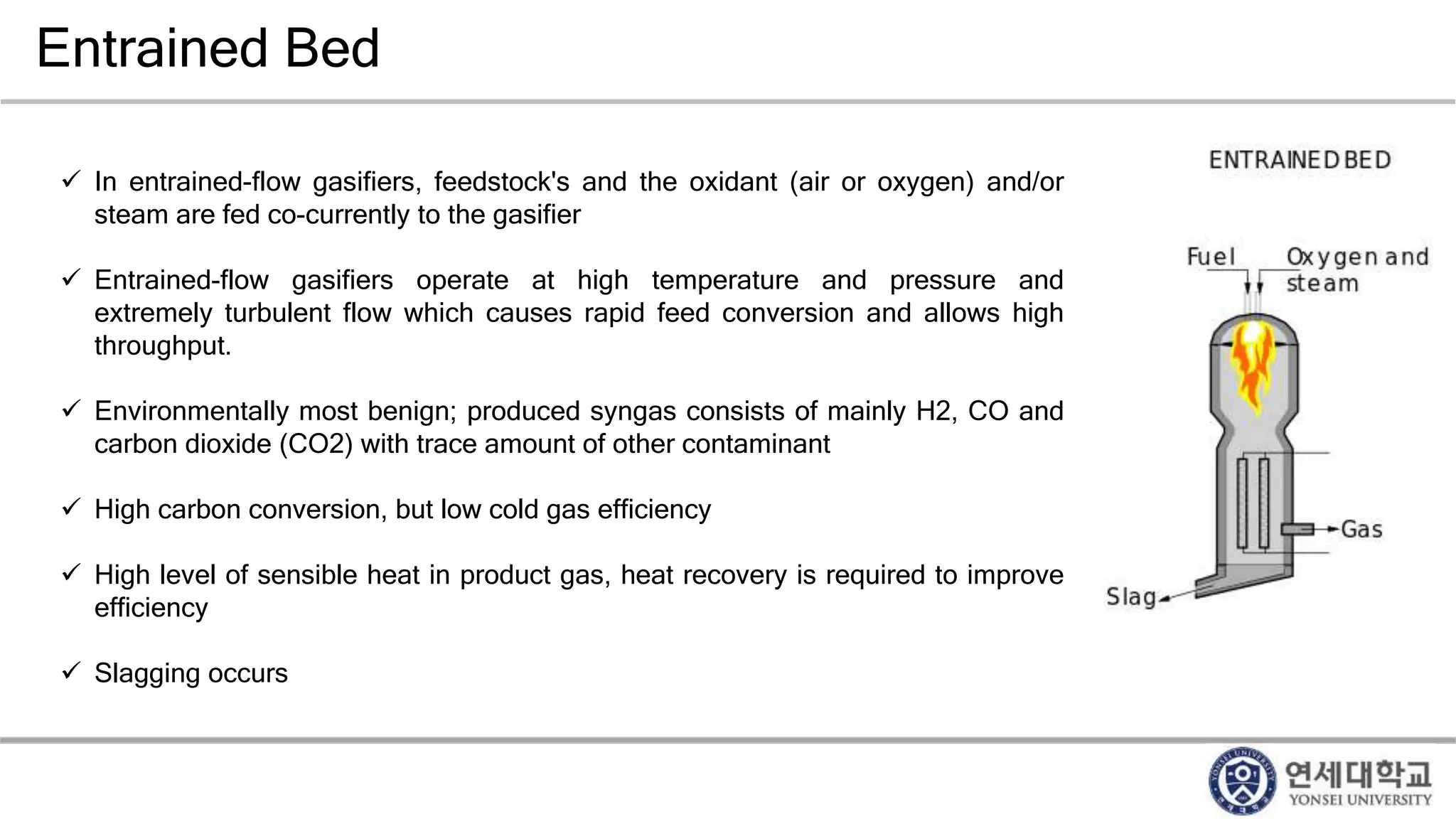 Entrained Bed
 In entrained-flow gasifiers, feedstock's and the oxidant (air or oxygen) and/or
steam are fed co-currently to the gasifier
 Entrained-flow gasifiers operate at high temperature and pressure and
extremely turbulent flow which causes rapid feed conversion and allows high
throughput.
 Environmentally most benign; produced syngas consists of mainly H2, CO and
carbon dioxide (CO2) with trace amount of other contaminant
 High carbon conversion, but low cold gas efficiency
 High level of sensible heat in product gas, heat recovery is required to improve
efficiency
 Slagging occurs
 