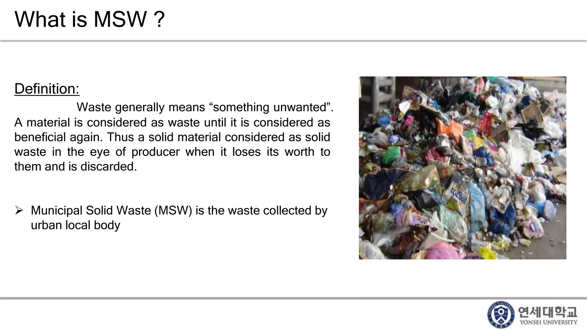 What is MSW ?
Definition:
Waste generally means “something unwanted”.
A material is considered as waste until it is considered as
beneficial again. Thus a solid material considered as solid
waste in the eye of producer when it loses its worth to
them and is discarded.
 Municipal Solid Waste (MSW) is the waste collected by
urban local body
 
