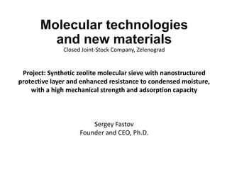 Molecular technologies
and new materials
Closed Joint-Stock Company, Zelenograd
Project: Synthetic zeolite molecular sieve with nanostructured
protective layer and enhanced resistance to condensed moisture,
with a high mechanical strength and adsorption capacity
Sergey Fastov
Founder and CEO, Ph.D.
 