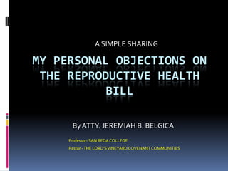 A SIMPLE SHARING

MY PERSONAL OBJECTIONS ON
 THE REPRODUCTIVE HEALTH
           BILL

      By ATTY. JEREMIAH B. BELGICA
     Professor- SAN BEDA COLLEGE
     Pastor - THE LORD’S VINEYARD COVENANT COMMUNITIES
 