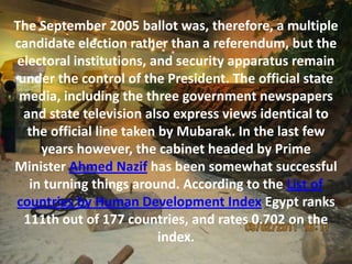 The September 2005 ballot was, therefore, a multiple
candidate election rather than a referendum, but the
electoral institutions, and security apparatus remain
 under the control of the President. The official state
 media, including the three government newspapers
  and state television also express views identical to
   the official line taken by Mubarak. In the last few
     years however, the cabinet headed by Prime
Minister Ahmed Nazif has been somewhat successful
   in turning things around. According to the List of
countries by Human Development Index Egypt ranks
  111th out of 177 countries, and rates 0.702 on the
                           index.
 