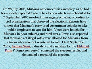 On 28 July 2005, Mubarak announced his candidacy, as he had
been widely expected to do. The election which was scheduled for
 7 September 2005 involved mass rigging activities, according to
   civil organizations that observed the elections. Reports have
  shown that Mubarak's party used government vehicles to take
     public employees to vote for him. Votes were bought for
  Mubarak in poor suburbs and rural areas. It was also reported
  that thousands of illegal votes were allowed for Mubarak from
    citizens who were not registered to vote. On 8 September
 2005,                 , a dissident and candidate for the
          ("Tomorrow party"), contested the election results, and
                demanded a repeat of the election.
 