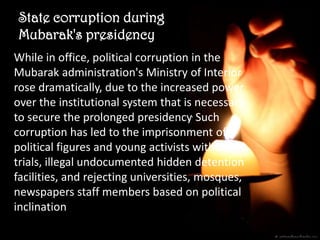 State corruption during Mubarak's presidency


  State corruption during
  Mubarak's presidency
 While in office, political corruption in the
 Mubarak administration's Ministry of Interior
 rose dramatically, due to the increased power
 over the institutional system that is necessary
 to secure the prolonged presidency. Such
 corruption has led to the imprisonment of
 political figures and young activists without
 trials, illegal undocumented hidden detention
 facilities, and rejecting universities, mosques,
 newspapers staff members based on political
 inclination
 
