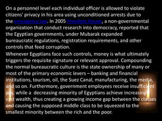 On a personnel level each individual officer is allowed to violate
citizens' privacy in his area using unconditioned arrests due to
the emergency law. In 2005 Freedom House, a non-governmental
organization that conduct research into democracy, reported that
the Egyptian governments, under Mubarak expanded
bureaucratic regulations, registration requirements, and other
controls that feed corruption.
Whenever Egyptians face such controls, money is what ultimately
triggers the requisite signature or relevant approval. Compounding
the normal bureaucratic culture is the state ownership of many or
most of the primary economic levers – banking and financial
institutions, tourism, oil, the Suez Canal, manufacturing, the media,
and so on. Furthermore, government employees receive insufficient
pay, while a decreasing minority of Egyptians achieve increasingly
vast wealth, thus creating a growing income gap between the classes
and causing the supposed middle class to be squeezed to the
smallest minority between the rich and the poor.
 