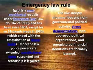 Emergency law rule
      Egypt is a
                 republic          The law sharply
under                   (Law   circumscribes any non-
 No. 162 of 1958) and has      governmental political
been since 1967, except for         activity: street
an 18-month break in 1980s      demonstrations, non-
  (which ended with the           approved political
  assassination of Anwar          organizations, and
   Sadat). Under the law,       unregistered financial
     police powers are         donations are formally
 extended, constitutional              banned.
   rights suspended and
   censorship is legalized
 