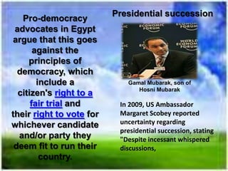 Presidential succession
   Pro-democracy
 advocates in Egypt
argue that this goes
       against the
     principles of
  democracy, which
        include a            Gamal Mubarak, son of
                                Hosni Mubarak
  citizen's right to a
      fair trial and       In 2009, US Ambassador
their right to vote for    Margaret Scobey reported
whichever candidate        uncertainty regarding
                           presidential succession, stating
  and/or party they        "Despite incessant whispered
 deem fit to run their     discussions,
         country.
 