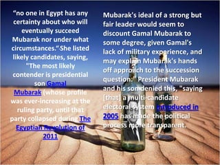 “no one in Egypt has any     Mubarak's ideal of a strong but
 certainty about who will     fair leader would seem to
     eventually succeed       discount Gamal Mubarak to
 Mubarak nor under what       some degree, given Gamal's
circumstances.“ She listed    lack of military experience, and
 likely candidates, saying,
                              may explain Mubarak's hands
      "The most likely
                              off approach to the succession
 contender is presidential
                              question." President Mubarak
         son Gamal
  Mubarak (whose profile
                              and his son denied this, "saying
was ever-increasing at the    [that] a multi-candidate
   ruling party, until that   electoral system introduced in
party collapsed during The    2005 has made the political
   Egyptian Revolution of     process more transparent.
            2011
 