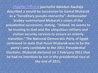 journalist Abiodun Awolaja
described a would-be succession by Gamal Mubarak
  as a "hereditary pseudo-monarchy". Ambassador
     Scobey summarised Mubarak's vision of the
presidential succession, stating, "Indeed, he seems to
 be trusting to God and the ubiquitous military and
    civilian security services to ensure an orderly
 transition.“ The National Democratic Party of Egypt
continued to state that Hosni Mubarak was to be the
   party's only candidate to the 2011 Presedential
Elections. Mubarak declared on 1 February 2011 that
he had no intention to run in the presidential race at
                    the end of 2011.
 