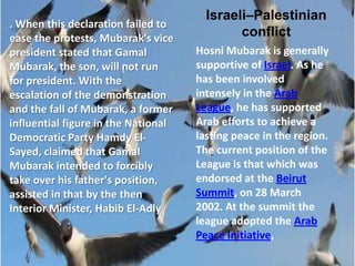 Israeli–Palestinian
. When this declaration failed to
ease the protests, Mubarak's vice            conflict
president stated that Gamal          Hosni Mubarak is generally
Mubarak, the son, will not run       supportive of Israel. As he
for president. With the              has been involved
escalation of the demonstration      intensely in the Arab
and the fall of Mubarak, a former    League, he has supported
influential figure in the National   Arab efforts to achieve a
Democratic Party Hamdy El-           lasting peace in the region.
Sayed, claimed that Gamal            The current position of the
Mubarak intended to forcibly         League is that which was
take over his father's position,     endorsed at the Beirut
assisted in that by the then         Summit, on 28 March
Interior Minister, Habib El-Adly     2002. At the summit the
                                     league adopted the Arab
                                     Peace Initiative,
 