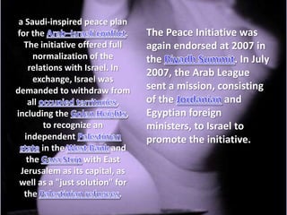 a Saudi-inspired peace plan
for the                          .   The Peace Initiative was
  The initiative offered full        again endorsed at 2007 in
      normalization of the           the                  . In July
    relations with Israel. In
                                     2007, the Arab League
      exchange, Israel was
demanded to withdraw from            sent a mission, consisting
    all                      ,       of the            and
including the                    ,   Egyptian foreign
         to recognize an             ministers, to Israel to
   independent                       promote the initiative.
        in the             and
    the            with East
 Jerusalem as its capital, as
 well as a "just solution" for
  the                          .
 