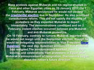 Mass protests against Mubarak and his regime erupted in
   Cairo and other Egyptian cities on 25 January 2011. On 1
      February, Mubarak announced he would not contest
the                       due in September. He also promised
   constitutional reform. This did not satisfy the majority of
        protesters as they expected Mubarak to depart
     immediately. The demonstrations continued and on 2
  February, violent clashes occurred between pro-Mubarak
                 and anti-Mubarak protestors.
  On 10 February, contrary to rumors, Mubarak asserted that
 he would not resign until the September election, though he
 would be delegating responsibilities to Vice President Omar
           . The next day, Suleiman announced that Mubarak
    had resigned.The announcement sparked cheers, flag-
    waving, and celebrations from protesters in Egypt after
Mubarak's announcement of resignation. Discussions began
              about the nation's future direction.
 