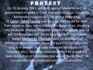 PROTEST
   On 25 January 2011, protests against Mubarak and his
government erupted in Cairo and around Egypt calling for
        Mubarak's resignation. The group protesting
  in       's               was so large they could be seen
from space as they rallied Mubarak's resignation, chanting
anti-Mubarak slogans. Mubarak stated in a speech that he
   will not leave and will die on Egyptian soil. Opposition
      leader                        paid no attention to
  Mubarak's remarks and labeled it as a trick for Mubarak
    to stay in power. In a state televised broadcast on 1
  February 2011, Mubarak announced that he would not
 seek re-election in September but would like to finish his
     current term and promised constitutional reform.
 