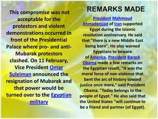 This compromise was not         REMARKS MADE
     acceptable for the               President Mahmoud
                                Ahmadenijad of Iran supported
   protestors and violent
                                    Egypt during the Islamic
demonstrations occurred in      revolution anniversary. He said
  front of the Presidential    that "there is a new Middle East
Palace where pro- and anti-       being born". He also warned
                                      Egyptians to beware
     Mubarak protestors
                                 of America. President Barack
  clashed. On 11 February,      Obama made a few remarks on
    Vice President Omar         the Egyptian revolt. "It was the
 Suleiman announced the        moral force of non-violence that
resignation of Mubarak and       bent the arc of history toward
                              justice once more," said President
    that power would be         Obama. "Today belongs to the
turned over to the Egyptian   people of Egypt." He also said that
           military           the United States "will continue to
                              be a friend and partner (of Egypt).
 