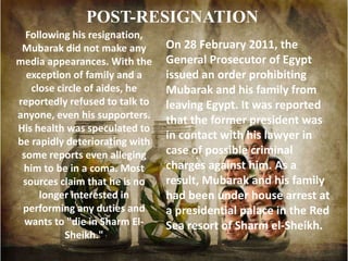 POST-RESIGNATION
  Following his resignation,
 Mubarak did not make any       On 28 February 2011, the
media appearances. With the     General Prosecutor of Egypt
  exception of family and a     issued an order prohibiting
   close circle of aides, he    Mubarak and his family from
reportedly refused to talk to   leaving Egypt. It was reported
anyone, even his supporters.    that the former president was
His health was speculated to
be rapidly deteriorating with
                                in contact with his lawyer in
 some reports even alleging     case of possible criminal
 him to be in a coma. Most      charges against him. As a
 sources claim that he is no    result, Mubarak and his family
     longer interested in       had been under house arrest at
 performing any duties and      a presidential palace in the Red
  wants to "die in Sharm El-    Sea resort of Sharm el-Sheikh.
           Sheikh."
 
