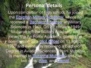 Personal details
 Upon completion of high school, he joined
   the                            , where he
    received a                     in Military
    Sciences in 1949. On 2 February 1949,
     Mubarak left the Military Academy and
  joined the Air Force Academy, gaining his
  commission as a                on 13 March
 1950 and eventually receiving a Bachelor's
Degree in Aviation Sciences. Hosni Mubarak
   is married to                    , and has
          two sons:       , and        .
 