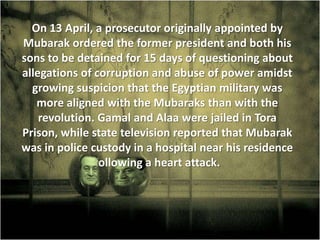 On 13 April, a prosecutor originally appointed by
Mubarak ordered the former president and both his
sons to be detained for 15 days of questioning about
allegations of corruption and abuse of power amidst
  growing suspicion that the Egyptian military was
   more aligned with the Mubaraks than with the
    revolution. Gamal and Alaa were jailed in Tora
Prison, while state television reported that Mubarak
was in police custody in a hospital near his residence
               following a heart attack.
 