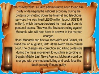 On 28 May 2011, a Cairo administrative court found him
   guilty of damaging the national economy during the
  protests by shutting down the Internet and telephone
 services. He was fined LE200 million (about US$33.6
 million), which the court ordered he must pay from his
 personal assets. This was the first court ruling against
  Mubarak, who will next have to answer to the murder
                         charges.
 Hosni Mubarak and his two sons Ala'a and Gamal, will
stand trial on August 3, 2011 at the North Cairo criminal
 court.The charges are corruption and killing protestors
  during the mass movement to oust him according to
 Egypt's Middle East News Agency. Mubarak could be
  charged with pre-mediated killing and could face the
               death penalty if found guilty
 