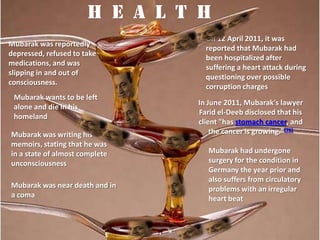 H e a l t h
                                  On 12 April 2011, it was
Mubarak was reportedly
                                  reported that Mubarak had
depressed, refused to take
                                  been hospitalized after
medications, and was
                                  suffering a heart attack during
slipping in and out of
                                  questioning over possible
consciousness.
                                  corruption charges
 Mubarak wants to be left
                                In June 2011, Mubarak's lawyer
 alone and die in his
                                Farid el-Deeb disclosed that his
 homeland
                                client "has stomach cancer, and
Mubarak was writing his             the cancer is growing."[76]
memoirs, stating that he was
in a state of almost complete      Mubarak had undergone
unconsciousness                    surgery for the condition in
                                   Germany the year prior and
                                   also suffers from circulatory
Mubarak was near death and in      problems with an irregular
a coma                             heart beat
 