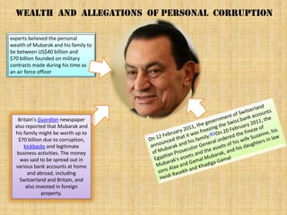 Wealth and allegations of personal corruption

experts believed the personal
wealth of Mubarak and his family to
be between US$40 billion and
$70 billion founded on military
contracts made during his time as
an air force officer




   Britain's Guardian newspaper
  also reported that Mubarak and
  his family might be worth up to
   $70 billion due to corruption,
      kickbacks and legitimate
   business activities. The money
    was said to be spread out in
  various bank accounts at home
        and abroad, including
    Switzerland and Britain, and
       also invested in foreign
               property.
 