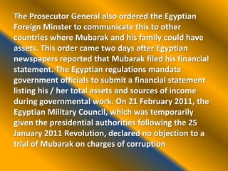 The Prosecutor General also ordered the Egyptian
Foreign Minster to communicate this to other
countries where Mubarak and his family could have
assets. This order came two days after Egyptian
newspapers reported that Mubarak filed his financial
statement. The Egyptian regulations mandate
government officials to submit a financial statement
listing his / her total assets and sources of income
during governmental work. On 21 February 2011, the
Egyptian Military Council, which was temporarily
given the presidential authorities following the 25
January 2011 Revolution, declared no objection to a
trial of Mubarak on charges of corruption
 