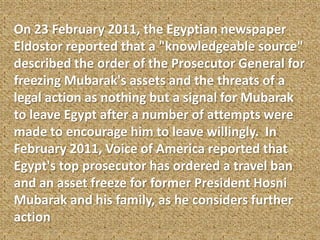 On 23 February 2011, the Egyptian newspaper
Eldostor reported that a "knowledgeable source"
described the order of the Prosecutor General for
freezing Mubarak's assets and the threats of a
legal action as nothing but a signal for Mubarak
to leave Egypt after a number of attempts were
made to encourage him to leave willingly. In
February 2011, Voice of America reported that
Egypt's top prosecutor has ordered a travel ban
and an asset freeze for former President Hosni
Mubarak and his family, as he considers further
action
 