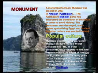 A monument to Hosni Mubarak was
erected in 2007
in Xırdalan (Azerbaijan). The
Azerbaijani Musavat party has
advocated the demolition of the statue
in order to avoid idolatry. The
monument was destroyed, and a
statue symbolizing Egypt and Ancient
Egyptian culture was erected instead.
 