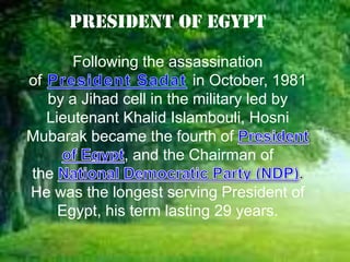 President of Egypt

       Following the assassination
of                        in October, 1981
   by a Jihad cell in the military led by
   Lieutenant Khalid Islambouli, Hosni
Mubarak became the fourth of
               , and the Chairman of
the
He was the longest serving President of
     Egypt, his term lasting 29 years.
 